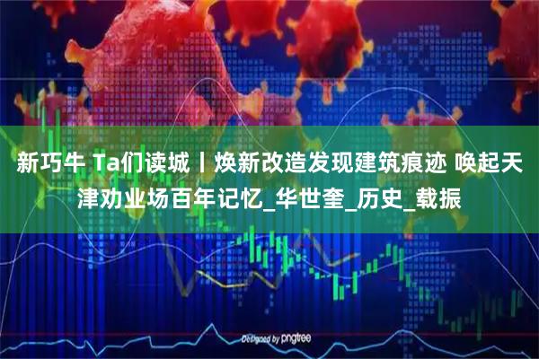 新巧牛 Ta们读城丨焕新改造发现建筑痕迹 唤起天津劝业场百年记忆_华世奎_历史_载振