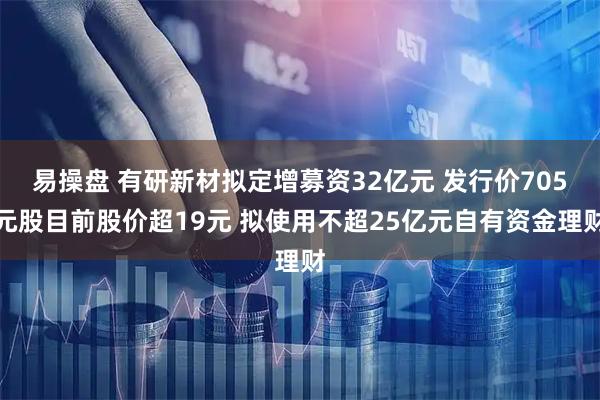 易操盘 有研新材拟定增募资32亿元 发行价705元股目前股价超19元 拟使用不超25亿元自有资金理财