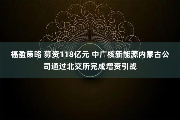 福盈策略 募资118亿元 中广核新能源内蒙古公司通过北交所完成增资引战