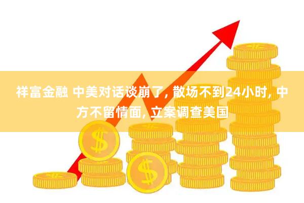 祥富金融 中美对话谈崩了, 散场不到24小时, 中方不留情面, 立案调查美国