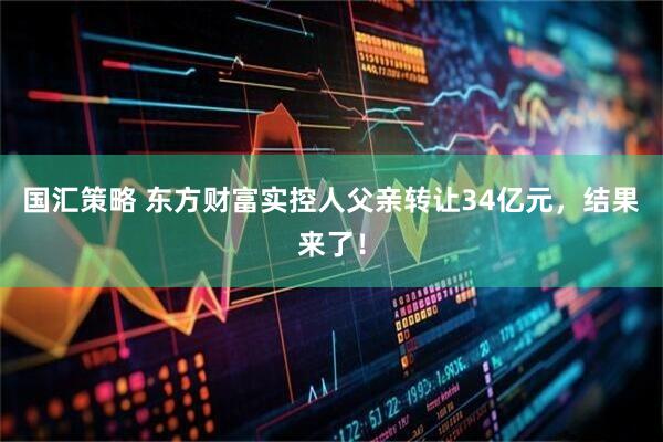 国汇策略 东方财富实控人父亲转让34亿元,结果来了!