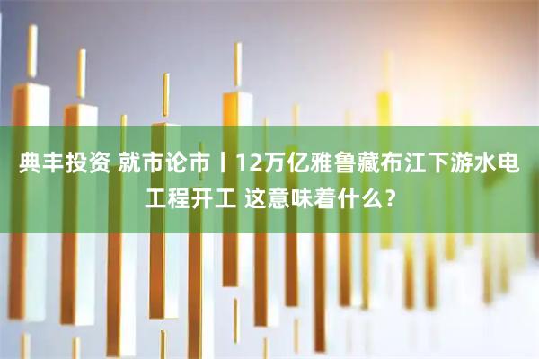典丰投资 就市论市丨12万亿雅鲁藏布江下游水电工程开工 这意味着什么?