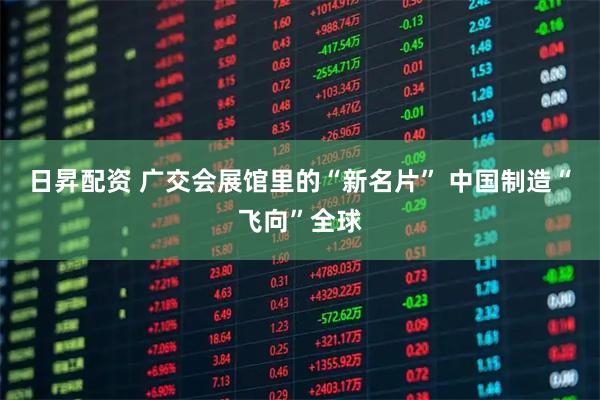 日昇配资 广交会展馆里的“新名片” 中国制造“飞向”全球