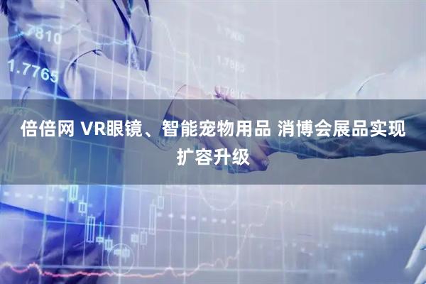 倍倍网 VR眼镜、智能宠物用品 消博会展品实现扩容升级