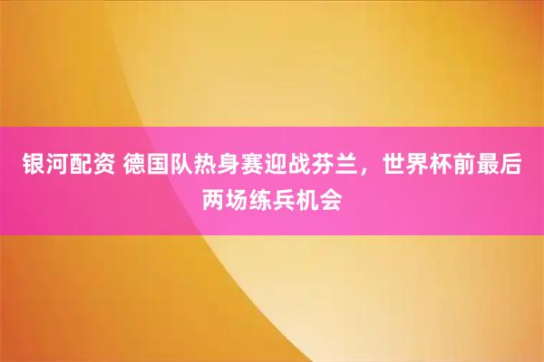 银河配资 德国队热身赛迎战芬兰,世界杯前最后两场练兵机会