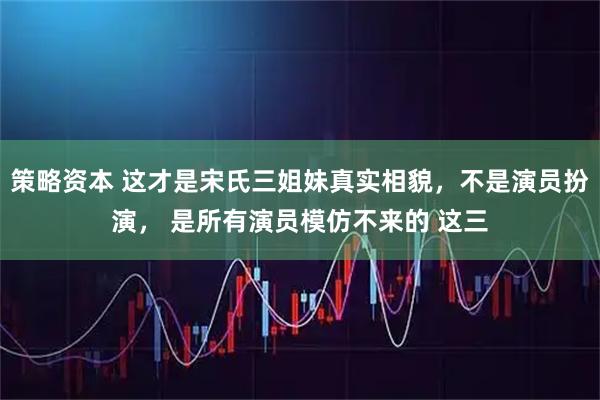 策略资本 这才是宋氏三姐妹真实相貌,不是演员扮演, 是所有演员模仿不来的 这三