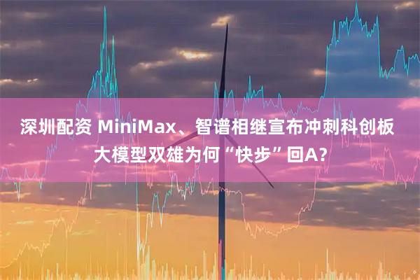 深圳配资 MiniMax、智谱相继宣布冲刺科创板 大模型双雄为何“快步”回A?