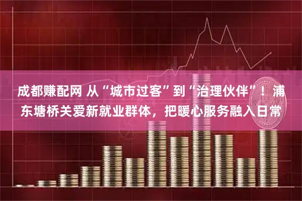 成都赚配网 从“城市过客”到“治理伙伴”!浦东塘桥关爱新就业群体,把暖心服务融入日常