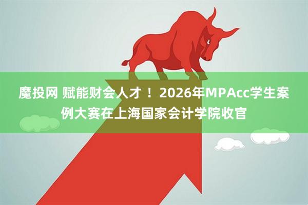 魔投网 赋能财会人才 !2026年MPAcc学生案例大赛在上海国家会计学院收官