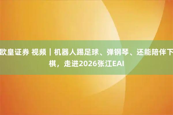 欧皇证券 视频|机器人踢足球、弹钢琴、还能陪伴下棋,走进2026张江EAI