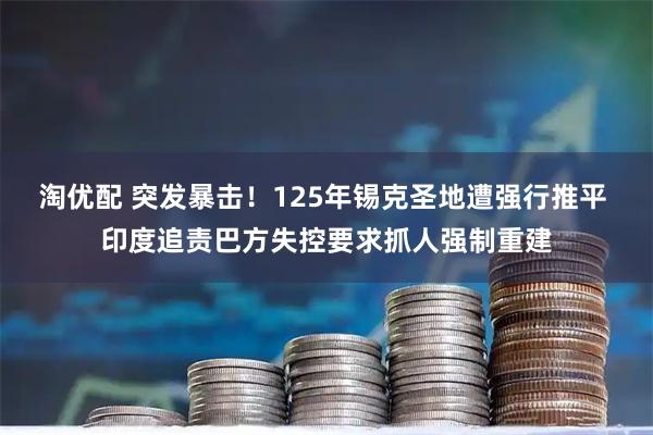 淘优配 突发暴击!125年锡克圣地遭强行推平 印度追责巴方失控要求抓人强制重建