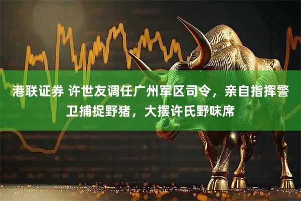 港联证券 许世友调任广州军区司令，亲自指挥警卫捕捉野猪，大摆许氏野味席