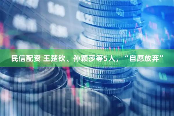 民信配资 王楚钦、孙颖莎等5人，“自愿放弃”