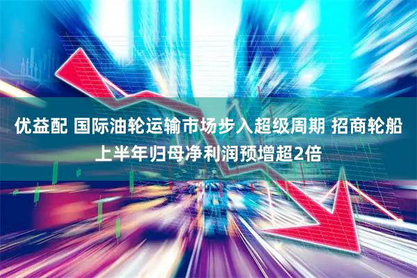 优益配 国际油轮运输市场步入超级周期 招商轮船上半年归母净利润预增超2倍
