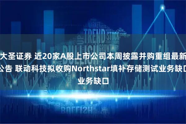 大圣证券 近20家A股上市公司本周披露并购重组最新公告 联动科技拟收购Northstar填补存储测试业务缺口