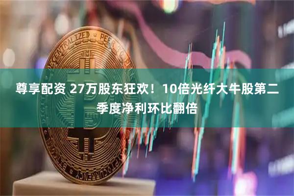 尊享配资 27万股东狂欢！10倍光纤大牛股第二季度净利环比翻倍