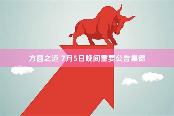 方圆之道 7月5日晚间重要公告集锦